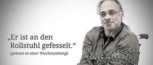 Ins Bild gesetzt. Die Wendung „an den Rollstuhl gefesselt“ suggeriert, dass der Fahrer des Rollstuhls hilflos ist, und legt ihm sprachlich Fesseln an. 